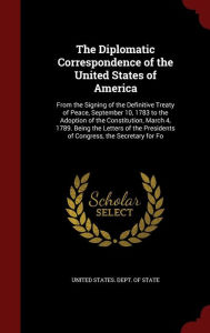 The Diplomatic Correspondence of the United States of America: From the Signing of the Definitive Treaty of Peace, September 10, 1783 to the Adoption of the Constitution, March 4, 1789. Being the Letters of the Presidents of Congress, the Secretary for Fo - United States. Dept. of State