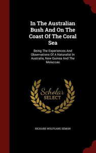 In The Australian Bush And On The Coast Of The Coral Sea: Being The Experiences And Observations Of A Naturalist In Australia, New Guinea And The Moluccas - Richard Wolfgang Semon