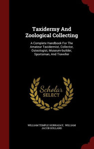 Taxidermy And Zoological Collecting: A Complete Handbook For The Amateur Taxidermist, Collector, Osteologist, Museum-builder, Sportsman, And Traveller - William Temple Hornaday