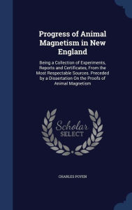 Progress of Animal Magnetism in New England: Being a Collection of Experiments, Reports and Certificates, From the Most Respectable Sources. Preceded by a Dissertation On the Proofs of Animal Magnetism - Charles Poyen