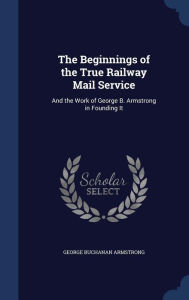 The Beginnings of the True Railway Mail Service: And the Work of George B. Armstrong in Founding It - George Buchanan Armstrong