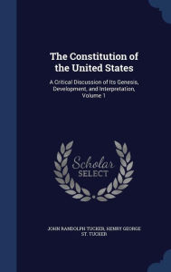 The Constitution of the United States: A Critical Discussion of Its Genesis, Development, and Interpretation, Volume 1 - John Randolph Tucker