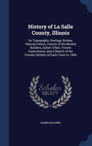History of La Salle County, Illinois: Its Topography, Geology, Botany, Natural History, History of the Mound Builders, Indian Tribes, French Explorations, and a Sketch of the Pioneer Settlers of Each Town to 1840 - Elmer Baldwin