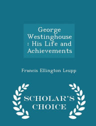 George Westinghouse: His Life and Achievements - Scholar's Choice Edition - Francis Ellington Leupp