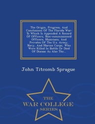 The Origin, Progress, And Conclusions Of The Florida War: To Which Is Appended A Record Of Officers, Non-commissioned Officers, Musicians, And Privates Of The U.s. Army, Navy, And Marine Corps, Who Were Killed In Battle Or Died Of Disease As Also The... - - John Titcomb Sprague