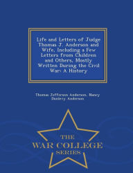 Life and Letters of Judge Thomas J. Anderson and Wife, Including a Few Letters from Children and Others, Mostly Written During the Civil War: A History - War College Series - Thomas Jefferson Anderson