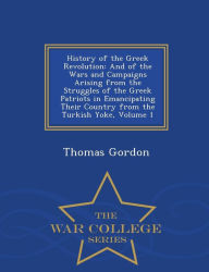 History of the Greek Revolution: And of the Wars and Campaigns Arising from the Struggles of the Greek Patriots in Emancipating Their Country from the Turkish Yoke, Volume 1 - War College Series - Thomas Gordon