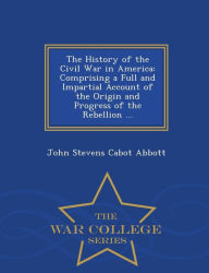 The History of the Civil War in America: Comprising a Full and Impartial Account of the Origin and Progress of the Rebellion ... - War College Series - John S. C. Abbott