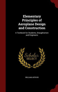 Elementary Principles of Aeroplane Design and Construction: A Textbook for Students, Draughtsmen and Engineers - William Arthur