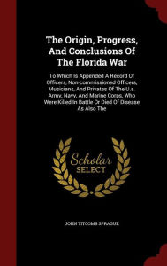 The Origin, Progress, And Conclusions Of The Florida War: To Which Is Appended A Record Of Officers, Non-commissioned Officers, Musicians, And Privates Of The U.s. Army, Navy, And Marine Corps, Who Were Killed In Battle Or Died Of Disease As Also The - John Titcomb Sprague