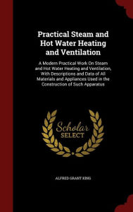 Practical Steam and Hot Water Heating and Ventilation: A Modern Practical Work On Steam and Hot Water Heating and Ventilation, With Descriptions and Data of All Materials and Appliances Used in the Construction of Such Apparatus - Alfred Grant King
