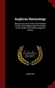 Anglican Hymnology: Being an Account of the 325 Standard Hymns of the Highest Merit According to the Verdict of the Whole Anglican Church - James King