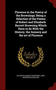 Florence in the Poetry of the Brownings; Being a Selection of the Poems of Robert and Elizabeth Barrett Browning Which Have to do With the History, the Scenery and the art of Florence - Elizabeth Barrett Browning