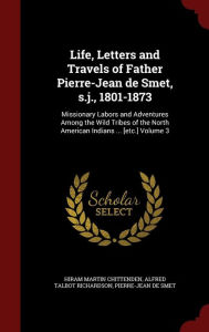 Life, Letters and Travels of Father Pierre-Jean de Smet, s.j., 1801-1873: Missionary Labors and Adventures Among the Wild Tribes of the North American Indians ... [etc.] Volume 3