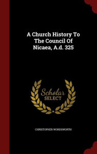 A Church History To The Council Of Nicaea, A.d. 325 - Christopher Wordsworth