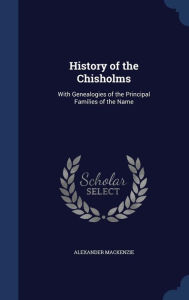 History of the Chisholms: With Genealogies of the Principal Families of the Name - Alexander Mackenzie