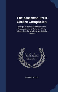 The American Fruit Garden Companion: Being a Practical Treatise On the Propagation and Culture of Fruit, Adapted to the Northern and Middle States - Edward Sayers