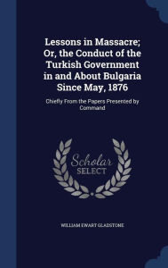 Lessons in Massacre; Or, the Conduct of the Turkish Government in and About Bulgaria Since May, 1876: Chiefly From the Papers Presented by Command - William Ewart Gladstone