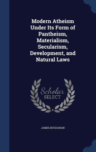 Modern Atheism Under Its Form of Pantheism, Materialism, Secularism, Development, and Natural Laws - James Buchanan