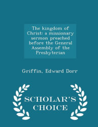 The kingdom of Christ: a missionary sermon preached before the General Assembly of the Presbyterian - Scholar's Choice Edition - Griffin Edward Dorr