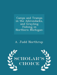 Camps and Tramps in the Adirondacks, and Grayling Fishing in Northern Michigan: - Scholar's Choice Edition - A. Judd Northrup
