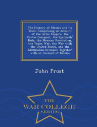 The History of Mexico and Its Wars: Comprising an Account of the Aztec Empire, the Cortez Conquest, the Spaniards' Rule, the Mexican Revolution, the Texan War, the War with the United States, and the Maximilian Invasion; Together with an Account of Mexica - John Frost