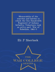 Memorabilia of the marches and battles in which the One Hundredth Regiment of Indiana Infantry Volunteers took an active part. War of Rebellion, 1861-5 - War College Series - Eli J Sherlock