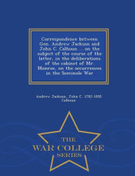Correspondence between Gen. Andrew Jackson and John C. Calhoun ... on the subject of the course of the latter, in the deliberations of the cabinet of Mr. Monroe, on the occurrences in the Seminole War - War College Series - Andrew Jackson