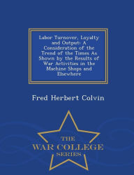 Labor Turnover, Loyalty and Output: A Consideration of the Trend of the Times As Shown by the Results of War Activities in the Machine Shops and Elsewhere - War College Series - Fred Herbert Colvin