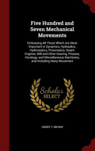 Five Hundred and Seven Mechanical Movements: Embracing All Those Which Are Most Important in Dynamics, Hydraulics, Hydrostatics, Pneumatics, Steam Engines, Mill and Other Gearing, Presses, Horology, and Miscellaneous Machinery, and Including Many Movement - Henry T Brown