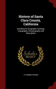 History of Santa Clara County, California: Including Its Geography, Geology, Topography, Climatography and Description - J P. Munro-Fraser