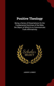 Positive Theology: Being a Series of Dissertations On the Fundamental Doctrines of the Bible, the Object of Which Is to Communicate Truth Affirmatively - Asbury Lowrey