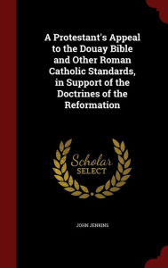 A Protestant's Appeal to the Douay Bible and Other Roman Catholic Standards, in Support of the Doctrines of the Reformation - John Jenkins