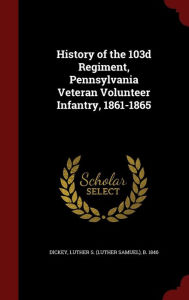 History of the 103d Regiment, Pennsylvania Veteran Volunteer Infantry, 1861-1865 - Luther S. b. 1846 Dickey