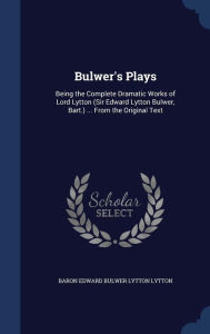 Bulwer's Plays: Being the Complete Dramatic Works of Lord Lytton (Sir Edward Lytton Bulwer, Bart.) ... From the Ori