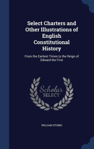 Select Charters and Other Illustrations of English Constitutional History: From the Earliest Times to the Reign of Edward the Firs