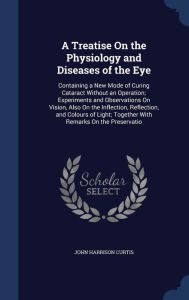 A Treatise On the Physiology and Diseases of the Eye: Containing a New Mode of Curing Cataract Without an Operation; Experiments and Observations On Vision, Also On the Inflection, Reflection, and Colours of Light; Together With Remarks On the Preservat