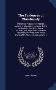 The Evidences of Christianity: Stated in a Popular and Practical Manner, in a Course of Lectures, On the Authenticity, Credibility, Divine Authority, and Inspiration of the New Testament, Delivered in the Parish Church of St. Mary, Islington, Volume 1 - Daniel Wilson