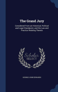 The Grand Jury: Considered From an Historical, Political and Legal Standpoint, and the Law and Practice Relating Thereto - George John Edwards