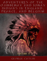 Adventures of the Ojibbeway and Ioway Indians in England, France, and Belgium : Volume II (Illustrated) - George Catlin Catlin