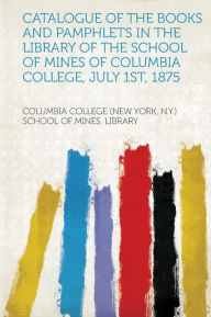 Catalogue of the Books and Pamphlets in the Library of the School of Mines of Columbia College, July 1st, 1875 - Columbia College (New York N. y Library