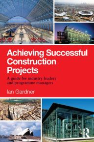Achieving Successful Construction Projects: A Guide for Industry Leaders and Programme Managers Ian Gardner Author