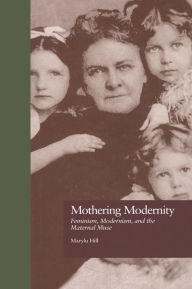 Mothering Modernity: Feminism, Modernism, and the Maternal Muse - Marylu Hill