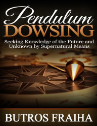 Pendulum Dowsing: Seeking Knowledge of the Future and Unknown By Supernatural Means