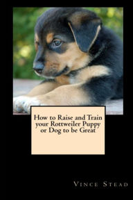 How to Raise and Train Your Rottweiler Puppy or Dog to be Great Vince Stead Author