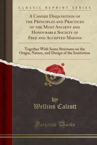 A Candid Disquisition of the Principles and Practices of the Most Ancient and Honourable Society of Free and Accepted Masons: Together With Some Strictures on the Origin, Nature, and Design of the Institution (Classic Reprint) - Wellins Calcott