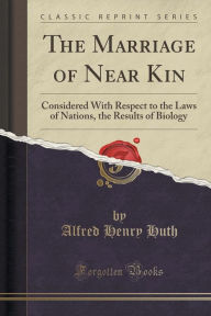 The Marriage of Near Kin: Considered With Respect to the Laws of Nations, the Results of Biology (Classic Reprint) - Alfred Henry Huth