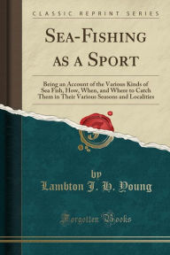 Sea-Fishing as a Sport: Being an Account of the Various Kinds of Sea Fish, How, When, and Where to Catch Them in Their Various Seasons and Localities (Classic Reprint) - Lambton J. H. Young