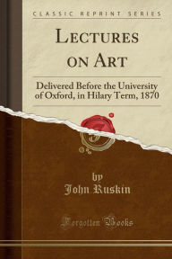 Lectures on Art: Delivered Before the University of Oxford, in Hilary Term, 1870 (Classic Reprint) - John Ruskin