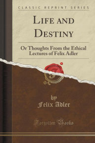 Life and Destiny: Or Thoughts From the Ethical Lectures of Felix Adler (Classic Reprint) - Felix Adler
